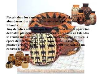 Necesitaban los canastos para el beneficio del grano y
abundaron durante muchos años en la plaza principal de
Filandia .
hoy debido a ala crisis que ha presentado ante la aparición
del balde plástico que ha desplazado el canasto en Filandia
se vendía un promedio de 30-40 docenas de canastos en la
época del terremoto en 1999 el precio de un recipiente
plástico era de $4.200 frente a los $3.000 que costaba un
canasto recolector.
 