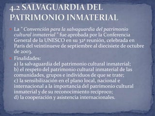  La " Convención para la salvaguardia del patrimonio
  cultural inmaterial " fue aprobada por la Conferencia
  General de la UNESCO en su 32ª reunión, celebrada en
  París del veintinueve de septiembre al diecisiete de octubre
  de 2003.
 Finalidades:
  a) la salvaguardia del patrimonio cultural inmaterial;
  b) el respeto del patrimonio cultural inmaterial de las
  comunidades, grupos e individuos de que se trate;
  c) la sensibilización en el plano local, nacional e
  internacional a la importancia del patrimonio cultural
  inmaterial y de su reconocimiento recíproco;
  d) la cooperación y asistencia internacionales.
 