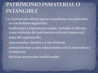 La Convención afirma que se manifiesta, en particular,
  en los ámbitos siguientes:
 tradiciones y expresiones orales, incluido el idioma
  como vehículo del patrimonio cultural inmaterial;
 artes del espectáculo;
 usos sociales, rituales y actos festivos;
 conocimientos y usos relacionados con la naturaleza y
  el universo;
 técnicas artesanales tradicionales
 