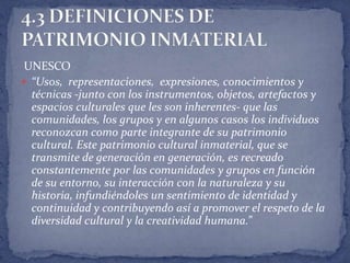 UNESCO
 “Usos, representaciones, expresiones, conocimientos y
  técnicas -junto con los instrumentos, objetos, artefactos y
  espacios culturales que les son inherentes- que las
  comunidades, los grupos y en algunos casos los individuos
  reconozcan como parte integrante de su patrimonio
  cultural. Este patrimonio cultural inmaterial, que se
  transmite de generación en generación, es recreado
  constantemente por las comunidades y grupos en función
  de su entorno, su interacción con la naturaleza y su
  historia, infundiéndoles un sentimiento de identidad y
  continuidad y contribuyendo así a promover el respeto de la
  diversidad cultural y la creatividad humana.”
 