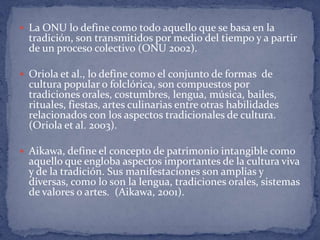 La ONU lo define como todo aquello que se basa en la
  tradición, son transmitidos por medio del tiempo y a partir
  de un proceso colectivo (ONU 2002).

 Oriola et al., lo define como el conjunto de formas de
  cultura popular o folclórica, son compuestos por
  tradiciones orales, costumbres, lengua, música, bailes,
  rituales, fiestas, artes culinarias entre otras habilidades
  relacionados con los aspectos tradicionales de cultura.
  (Oriola et al. 2003).

 Aikawa, define el concepto de patrimonio intangible como
  aquello que engloba aspectos importantes de la cultura viva
  y de la tradición. Sus manifestaciones son amplias y
  diversas, como lo son la lengua, tradiciones orales, sistemas
  de valores o artes. (Aikawa, 2001).
 