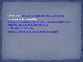  Camillo Boito http://it.wikipedia.org/wiki/Camillo_Boito
 La cámara de las maravillas
  http://www.regmurcia.com/servlet/s.Sl?sit=c,371,m,3526&r=ReP-
  27268-DETALLE_REPORTAJESABUELO
 CARTA DE VENECIA 1964
 1964http://www.icomos.org/charters/venice_sp.pdf
 