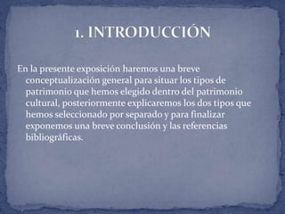 En la presente exposición haremos una breve
  conceptualización general para situar los tipos de
  patrimonio que hemos elegido dentro del patrimonio
  cultural, posteriormente explicaremos los dos tipos que
  hemos seleccionado por separado y para finalizar
  exponemos una breve conclusión y las referencias
  bibliográficas.
 