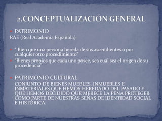  PATRIMONIO
RAE (Real Academia Española)

 “ Bien que una persona hereda de sus ascendientes o por
  cualquier otro procedimiento”
 “Bienes propios que cada uno posee, sea cual sea el origen de su
  procedencia”

 PATRIMONIO CULTURAL
  CONJUNTO DE BIENES MUEBLES, INMUEBLES E
  INMATERIALES QUE HEMOS HEREDADO DEL PASADO Y
  QUE HEMOS DECIDIDO QUE MERECE LA PENA PROTEGER
  COMO PARTE DE NUESTRAS SEÑAS DE IDENTIDAD SOCIAL
  E HISTÓRICA.
 