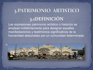 3.1DEFINICIÓN
 Las expresiones patrimonio artístico o historico se
    emplean indistintamente para designar aquellas
    manifestaciones y testimonios significativos de la
    humanidad atesoradas por un comunidad determinada.

Iglesia de San Marco Venezia romanico , Bizantino y gotico 1063 (actual) 1617 (www.comune.venezia.it)
 