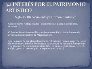 Siglo XV (Renacimiento y Patrimonio Artistico)

 Colecionismo Antigüedades ( elementos del pasado, esculturas,
  retratos... )

 Coleccionismo de cosas dispares (este recopilaba desde huevos de
  avestruz hasta cuadros de Miguel Ángel.)

 Las Cámaras de las Maravillas (Estas colecciones fueron los precursores
  de los museos. En ellas Los objetos se ordenan, se reúnen e interpretan
  y se analizan de un modo precientífico. Es un coleccionismo ecléctico,
  caótico, pero a la vez organizado para ser expuesto)
 