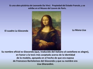 Es una obra pictórica de Leonardo Da Vinci. Propiedad del Estado Francés, y se
exhibe en el Museo del Louvre de París.
Su nombre oficial es Gioconda (que, traducido del italiano al castellano es alegre),
en honor a la tesis más aceptada acerca de la identidad
de la modelo, apoyada en el hecho de que era esposa
de Francesco Bartolomeo del Giocondo y que su nombre era
Lisa Gherardini.
El cuadro La Gioconda La Mona Lisa
 