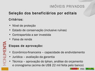 Seleção dos beneficiários por editais
Critérios:
• Nível de proteção
• Estado de conservação (inclusive ruínas)
• Contrapartida a ser investida
• Faixa de renda
Etapas de aprovação:
• Econômico-financeira – capacidade de endividamento
• Jurídica – avaliação da garantia
• Técnica – aprovação do Iphan, análise do orçamento
e cronograma (acima de US$ 22 mil feita pelo banco)
IMÓVEIS PRIVADOS
 
