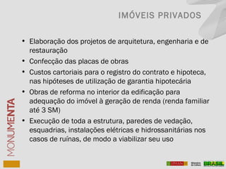 • Elaboração dos projetos de arquitetura, engenharia e de
restauração
• Confecção das placas de obras
• Custos cartoriais para o registro do contrato e hipoteca,
nas hipóteses de utilização de garantia hipotecária
• Obras de reforma no interior da edificação para
adequação do imóvel à geração de renda (renda familiar
até 3 SM)
• Execução de toda a estrutura, paredes de vedação,
esquadrias, instalações elétricas e hidrossanitárias nos
casos de ruínas, de modo a viabilizar seu uso
IMÓVEIS PRIVADOS
 