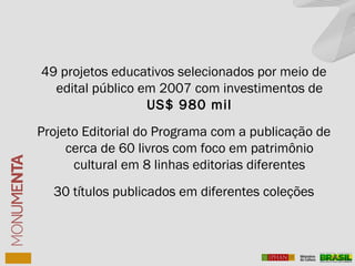 49 projetos educativos selecionados por meio de
edital público em 2007 com investimentos de
US$ 980 mil
Projeto Editorial do Programa com a publicação de
cerca de 60 livros com foco em patrimônio
cultural em 8 linhas editorias diferentes
30 títulos publicados em diferentes coleções
 