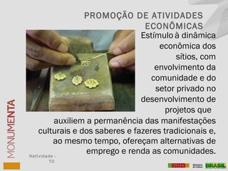 auxiliem a permanência das manifestações
culturais e dos saberes e fazeres tradicionais e,
ao mesmo tempo, ofereçam alternativas de
emprego e renda as comunidades.Natividade -
TO
PROMOÇÃO DE ATIVIDADES
ECONÔMICAS
Estímulo à dinâmica
econômica dos
sítios, com
envolvimento da
comunidade e do
setor privado no
desenvolvimento de
projetos que
 