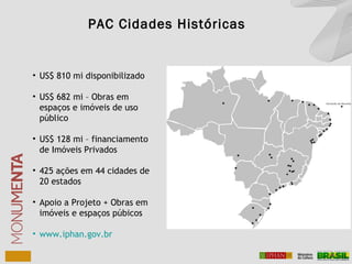 PAC Cidades Históricas
• US$ 810 mi disponibilizado
• US$ 682 mi – Obras em
espaços e imóveis de uso
público
• US$ 128 mi – financiamento
de Imóveis Privados
• 425 ações em 44 cidades de
20 estados
• Apoio a Projeto + Obras em
imóveis e espaços púbicos
• www.iphan.gov.br
 