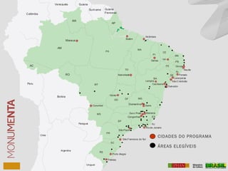 Venezuela Guiana
Suriname Guiana
FrancesaColômbia
Peru
Bolívia
Paraguai
Chile
Argentina
Uruguai
AM
RR
AC
AP
PA
MT
RO
MA
PI
CE
TO
BA
MGGO DF
ES
RJ
SP
PR
SC
RS
MS
RN
PB
PE
AL
SE
Manaus
Alcântara
Belém
Natividade
Goiás
Corumbá
Porto Alegre
Pelotas
Lençois
Cachoeira
SãoCristóvão
Recife
Olinda
Oeiras
Icó
Penedo
Laranjeiras
Salvador
Diamantina
Mariana
Serro
Ouro Preto
Congonhas
Rio de Janeiro
São Francisco do Sul
São Paulo
CIDADES DO PROGRAMA
ÁREAS ELEGÍVEIS
 
