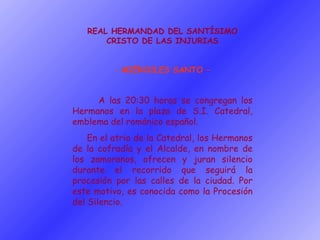 REAL HERMANDAD DEL SANTÍSIMO CRISTO DE LAS INJURIAS MIÉRCOLES SANTO – A las 20:30 horas se congregan los Hermanos en la plaza de S.I. Catedral, emblema del románico español. En el atrio de la Catedral, los Hermanos de la cofradía y el Alcalde, en nombre de los zamoranos, ofrecen y juran silencio durante el recorrido que seguirá la procesión por las calles de la ciudad. Por este motivo, es conocida como la Procesión del Silencio. 