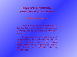 HERMANDAD DE PENITENCIA SANTÍSIMO CRISTO DEL AMPARO MIÉRCOLES SANTO – Sale a las doce de la noche de la Iglesia Parroquial de San Claudio de Olivares, una de las joyas del románico zamorano. Popularmente, es conocida con el sobrenombre de la Procesión de la Capas Pardas, por las capas tradicionales de la comarca de Aliste que llevan los cofrades de la Hermandad. 