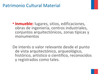 Patrimonio Cultural Material
• Inmueble: lugares, sitios, edificaciones,
obras de ingeniería, centros industriales,
conjuntos arquitectónicos, zonas típicas y
monumentos
De interés o valor relevante desde el punto
de vista arquitectónico, arqueológico,
histórico, artístico o científico, reconocidos
y registrados como tales.
 