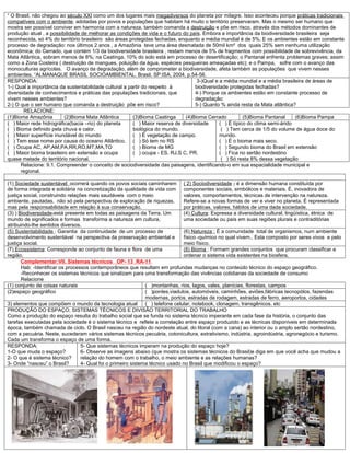 “ O Brasil, não chegou ao século XXI como um dos lugares mais megadiversos do planeta por milagre. Isso aconteceu porque práticas tradicionais
compatíveis com o ambiente, adotadas por povos e populações que habitam há muito o território preservaram. Mas o mesmo ser humano que
mostra ser possível conviver em harmonia com a natureza, também comanda a destruição e põe em risco, através dos métodos dominantes de
produção atual , a possibilidade de melhorar as condições de vida e o futuro do país. Embora a importância da biodiversidade brasileira seja
reconhecida, só 4% do território brasileiro são áreas protegidas fechadas, enquanto a média mundial é de 5%. E os ambientes estão em constante
processo de degradação: nos últimos 2 anos , a Amazônia teve uma área desmatada de 50mil km² dos quais 25% sem nenhuma utilização
econômica; do Cerrado, que contém 1/3 da biodiversidade brasileira , restam menos de 5% de fragmentos com possibilidade de sobrevivência, da
Mata Atlântica, sobram menos de 8%; na Caatinga, 10% do solo está em processo de desertificação; o Pantanal enfrenta problemas graves; assim
como a Zona Costeira ( destruição de mangues, poluição da água, espécies pesqueiras ameaçadas etc); e o Pampa, sofre com o avanço das
monoculturas agrícolas. O avanço da degradação, além de comprometer a biodiversidade, afeta também as populações que vivem nesses
ambientes. “ALMANAQUE BRASIL SOCIOAMBIENTAL. Brasil. SP:ISA, 2004, p.54-56.
RESPONDA:                                                                           3-)Qual e a média mundial e a média brasileira de áreas de
1-) Qual a importância da sustentabilidade cultural a partir do respeito à         biodiversidade protegidas fechadas?
diversidade de conhecimentos e práticas das populações tradicionais, que           4-) Porque os ambientes estão em constante processo de
vivem nesses ambientes?                                                            degradação:
2-) O que o ser humano que comanda a destruição põe em risco?                      5-) Quanto % ainda resta da Mata atlântica?
       RELACIONE:
(1)Bioma Amazônia        (2)Bioma Mata Atlântica        (3)Bioma Caatinga      (4)Bioma Cerrado          (5)Bioma Pantanal     (6)Bioma Pampa
( ) Maior rede hidrográfica(bacia –rio) do planeta      ( ) Maior reserva de diversidade      ( ) É típico do clima semi-árido
( ) Bioma definido pela chuva e calor.                  biológica do mundo.                    ( ) Tem cerca de 1/5 do volume de água doce do
( ) Maior superfície inundável do mundo                 ( ) É vegetação de campo.             mundo.
( ) Tem esse nome por causa do oceano Atlântico. ( ) Só tem no RS                             ( ) É o bioma mais seco.
( ) Ocupa AC, AP,AM,PA,RR,RO,MT,MA,TO                   ( ) Bioma de MG                       ( ) Segundo bioma do Brasil em extensão
( ) Maior bioma brasileiro em extensão e ocupa          ( ) ocupa - ES, RJ,S C, PR.           ( ) Fica no sertão nordestino
quase metade do território nacional.                                                           ( ) Só resta 8% dessa vegetação
      Relacione: 9.1. Compreender o conceito de sociodiversidade das paisagens, identificando-o em sua espacialidade municipal e
      regional.

(1) Sociedade sustentável: ocorrerá quando os povos sociais caminharem ( 2) Sociodiversidade - é a dimensão humana constituída por
de forma integrada e solidária na concretização da qualidade de vida com componentes sociais, simbólicos e materiais. È, inovadora de
justiça social, construindo relações mais saudáveis com o meio                  valores, comportamentos, técnicas de intervenção na natureza.
ambiente, pautadas, não só pela perspectiva de exploração de riquezas,          Refere-se a novas formas de ver e viver no planeta. É representada
mas pela responsabilidade em relação à sua conservação.                         por práticas, valores, hábitos de uma dada sociedade.
(3) ) Biodiversidade-está presente em todas as paisagens da Terra. Um           (4) Cultura: Expressa a diversidade cultural, lingüística, étnica de
mundo de significados e formas transforma a natureza em cultura,                uma sociedade ou país em suas regiões plurais e contraditórias
atribuindo-lhe sentidos diversos.
(5) Sustentabilidade : Garantia da continuidade de um processo de               (6) Natureza : É a comunidade total de organismos, num ambiente
desenvolvimento sustentável na perspectiva da preservação ambiental e           físico -químico no qual vivem.. Esta composto por seres vivos e pelo
justiça social.                                                                 meio físico.
(7) Ecossistema: Corresponde ao conjunto de fauna e flora de uma                (8) Bioma : Formam grandes conjuntos que procuram classificar e
região.                                                                         ordenar o sistema vida existentes na biosfera.
       Complementar:VII. Sistemas técnicos OP- 13 RA-11
       Hab: -Identificar os processos contemporâneos que resultam em profundas mudanças no conteúdo técnico do espaço geográfico.
       -Reconhecer os sistemas técnicos que sinalizam para uma transformação das vivências cotidianas da sociedade de consumo
       Relacione
(1) conjunto de coisas naturais                                ( )montanhas, rios, lagos, vales, planícies, florestas, campos
(2)espaço geográfico                                           ( )pontes,viadutos, automóveis, caminhões, aviões,fábricas tecnopólos, fazendas
                                                               modernas, portos, estradas de rodagem, estradas de ferro, aeroportos, cidades
3) elementos que compõem o mundo da tecnologia atual           ( ) telefone celular, notebook, clonagem, transgênicos. etc
PRODUÇÃO DO ESPAÇO, SISTEMAS TÉCNICOS E DIVISÃO TERRITORIAL DO TRABALHO
Como a produção do espaço resulta do trabalho social que se funda no sistema técnico imperante em cada fase da história, o conjunto das
tarefas executadas pela sociedade é o sistema técnico e reflete a correlação entre espaço produzido e as técnicas disponíveis em determinada
época, também chamada de ciclo. O Brasil nasceu na região do nordeste atual, do litoral (com a cana) ao interior ou o amplo sertão nordestino,
com a pecuária. Neste, sucederam vários sistemas técnicos pecuária, cotonicultura, extrativismo, indústria, agroindústria, agronegócio e turismo.
Cada um transforma o espaço de uma forma.
RESPONDA:                         5- Que sistemas técnicos imperam na produção do espaço hoje?
1-O que muda o espaço?            6- Observe as imagens abaixo (que mostra os sistemas técnicos do Brasil)e diga em que você acha que mudou a
2- O que é sistema técnico?       relação do homem com o trabalho, o meio ambiente e as relações humanas?
3- Onde “nasceu” o Brasil?        4- Qual foi o primeiro sistema técnico usado no Brasil que modificou o espaço?
 