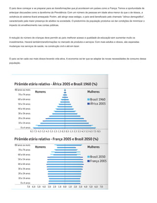 O país deve começar a se preparar para as transformações que já acontecem em países como a França. Temos a oportunidade de
antecipar discussões como a dareforma da Previdência. Com um número de pessoas em idade ativa menor do que o de idosos, a
solvência do sistema ficará ameaçada. Porém, até atingir esse estágio, o país será beneficiado pelo chamado “bônus demográfico”,
caracterizado pela maior presença de adultos na sociedade. O predomínio da população produtiva vai dar condições de minimizar o
impacto do envelhecimento nas contas públicas.




A redução do número de crianças deve permitir ao país melhorar acesso e qualidade da educação sem aumentar muito os
investimentos. Haverá tambémtransformações no mercado de produtos e serviços. Com mais adultos e idosos, são esperadas
mudanças nos serviços de saúde, na construção civil e até em lazer.




O país vai ter cada vez mais idosos levando vida ativa. A economia vai ter que se adaptar às novas necessidades de consumo dessa
população.
 