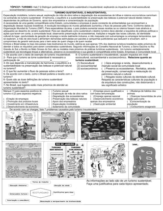 TÓPICO7- TURISMO- Hab:7.2.Distinguir parâmetros de turismo sustentável e insustentável, explicando os impactos em nível sociocultural,
       socioambiental e socioeconômico.
                                                  TURISMO SUSTENTÁVEL E INSUSTENTÁVEL
Especulação imobiliária, turismo sexual, exploração da mão de obra nativa e degradação dos ecossistemas de trilhas e roteiros eco-turísticos caminham
na contramão do turismo sustentável. A harmonia, o equilíbrio e a sustentabilidade na preservação das belezas e potencial natural destes roteiros
dependentes de políticas de Governo, apoio dos empresários e conscientização da população.
A necessidade de uma gestão compartilhada entre Estado, comunidades e empresas é pauta constante de ambientalistas que acompanham a
degradação dessas riquezas brasileiras. A revolução tecnológica do mundo globalizado aumentou o fluxo de pessoas pela Terra. Conforme dados da
Organização Mundial do Turismo (OMT). Para especialistas da área, o país poderia aumentar essas receitas se os roteiros fossem mais atrativos e
adequados ao desenho do cenário sustentável. Para ser classificado como sustentável o destino turístico deve atender a requisitos de práticas políticas e
ações que levem em conta, a comunidade local, observando preservação de ecossistemas, tradições e resgate das raízes culturais, da identidade
cultural do lugar, oportunidade de geração de emprego e renda realmente inclusiva, e não maquiada com sub-empregos ou empregos temporários, que
só exploram, a mão de obra local e alimentam demandas estimuladas por pacotes e campanhas publicitárias que seduzem e encantam, sem o
compromisso de garantir estruturas para o bem estar de quem chega e de quem recebe.
Embora o Brasil esteja no topo dos países mais biodiversos do mundo, estima-se que apenas 10% dos destinos turísticos brasileiros estão próximos de
atender a todos os requisitos para serem considerados sustentáveis. Segundo informações do Conselho Nacional de Turismo, a Serra Gaúcha no Rio
Grande do Sul, e Bonito no Mato Grosso do Sul, são os modelos mais próximos de práticas turísticas sustentáveis. Um turismo verdadeiramente
sustentável usa tecnologias limpas e alternativas, preserva os ecossistemas e sua gestão é compartilhada entre Estado, Empresas e Comunidade local.
1- De acordo com o texto de exemplo de turismo insustentável.          8- O turismo sustentável e insustentável, causam impactos em nível
2- Para que o turismo se torne sustentável é necessário a              sociocultural, socioambiental e socioeconômico. Relacione quanto ao
participação de ___,___________________e____________.                  turismo sustentável.
3- Do que depende a manutenção da harmonia, o equilíbrio e a            (1) Sociocultural      ( ) Gera emprego e renda, desenvolvimento e
sustentabilidade na preservação das belezas e potencial natural         (2) socioambiental     inserção social da comunidade local
no turismo?                                                             (3) socioeconômico     ( ) Preserva os ecossistemas . Revitaliza, através
4- O que fez aumentar o fluxo de pessoas sobre a terra?                                        da preservação, conservação e restauração do
5- De acordo com o texto, como o Brasil poderia a receito com o                                patrimônio natural e cultural
turismo?                                                                                       ( ) Resgata raízes culturais da identidade cultural.
6- Quais são as duas definições de turismo sustentável                                         Respeita as características culturais da população e
apresentadas no texto?                                                                         da arquitetura das construções, não distorcendo o
7- No Brasil, que lugares estão mais próximos de atender ao                                    seu significado artístico
turismo sustentável?
Marque (1) para aspectos positivos do       (   ) Turismo sexual                      ( ) Emprego pouco qualificado e     ( ) Mudança de hábitos dos
turismo e (2) para aspectos negativos       (   ) Exploração da mão de obra nativa    com baixa remuneração               animais
                                            (   ) Degradação dos ecossistemas         ( ) Emprego apenas sazonal          ( ) Doenças transmitidas de uma
(   )Criação de empregos                    (   ) Preservação das belezas naturais    ( ) Desenvolvimento econômico       região para outra
(   ) Promoção dos produtos locais          (   ) Apoio dos empresários               apenas dos empresários              ( )Conscientização da
(   ) Investimento em infraestrutura        (   ) Especulação imobiliária             ( ) Destruição ambiental            população
(   ) Desenvolvimento da economia           (   ) Isolamento da comunidade                                                ( ) Consumismo exagerado
       De acordo com as charges, liste 7 problemas causados pelo turismo insustentável.




                                                                                  As informações ao lado são de um turismo sustentável.
                                                                                  Faça uma justificativa para cada tópico apresentado.
 