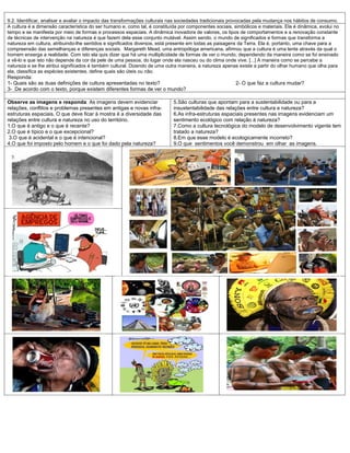9.2. Identificar, analisar e avaliar o impacto das transformações culturais nas sociedades tradicionais provocadas pela mudança nos hábitos de consumo.
A cultura é a dimensão característica do ser humano e, como tal, é constituída por componentes sociais, simbólicos e materiais. Ela é dinâmica, evolui no
tempo e se manifesta por meio de formas e processos espaciais. A dinâmica inovadora de valores, os tipos de comportamentos e a renovação constante
de técnicas de intervenção na natureza é que fazem dela esse conjunto mutável. Assim sendo, o mundo de significados e formas que transforma a
natureza em cultura, atribuindo-lhe sentidos e significados diversos, está presente em todas as paisagens da Terra. Ela é, portanto, uma chave para a
compreensão das semelhanças e diferenças sociais. Margareth Mead, uma antropóloga americana, afirmou que a cultura é uma lente através da qual o
homem enxerga a realidade. Com isto ela quis dizer que há uma multiplicidade de formas de ver o mundo, dependendo da maneira como se foi ensinado
a vê-lo e que isto não depende da cor da pele de uma pessoa, do lugar onde ela nasceu ou do clima onde vive. [...] A maneira como se percebe a
natureza e se lhe atribui significados é também cultural. Dizendo de uma outra maneira, a natureza apenas existe a partir do olhar humano que olha para
ela, classifica as espécies existentes, define quais são úteis ou não.
Responda:
1- Quais são as duas definições de cultura apresentadas no texto?                                        2- O que faz a cultura mudar?
3- De acordo com o texto, porque existem diferentes formas de ver o mundo?

Observe as imagens e responda: As imagens devem evidenciar                  5.São culturas que apontam para a sustentabilidade ou para a
relações, conflitos e problemas presentes em antigas e novas infra-         insustentabilidade das relações entre cultura e natureza?
estruturas espaciais. O que deve ficar à mostra é a diversidade das         6.As infra-estruturas espaciais presentes nas imagens evidenciam um
relações entre cultura e natureza no uso do território.                     sentimento ecológico com relação à natureza?
1.O que é antigo e o que é recente?                                         7.Como a cultura tecnológica do modelo de desenvolvimento vigente tem
2.O que é típico e o que excepcional?                                       tratado a natureza?
 3.O que é acidental e o que é intencional?                                 8.Em que esse modelo é ecologicamente incorreto?
4.O que foi imposto pelo homem e o que foi dado pela natureza?              9.O que sentimentos você demonstrou em olhar as imagens.
 