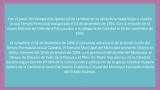 Con el pasar del tiempo esta Iglesia sufrió cambios en su estructura hasta llegar a nuestro
actual Templo Parroquial inaugurado el 02 de diciembre de 1956. Con la erección de la
nueva Diócesis de Valle de la Pascua paso a la categoría de Catedral el 26 de noviembre de
1992.
Al cumplirse el 02 de diciembre de 2006 el cincuenta aniversario de la construcción del
Templo Parroquial actual Catedral, el Consejo Municipal del Municipio Leonardo Infante en
sesión solemne del 10 de diciembre de 2006, y en presencia del alcalde del Municipio, el
Obispo de Diócesis de Valle de la Pascua y el Pbro. Dr. Pedro Gijs párroco de la Catedral,
declaro según decreto Nº 009-06 la construcción y edificación de la Iglesia Catedral Nuestra
Señora de la Candelaria como Patrimonio Histórico Cultural del Municipio Leonardo Infante
del Estado Guárico.
 