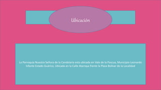 Ubicación
La Parroquia Nuestra Señora de la Candelaria esta ubicada en Vale de la Pascua, Municipio Leonardo
Infante Estado Guárico, Ubicada en la Calle Atarraya frente la Plaza Bolívar de la Localidad
 