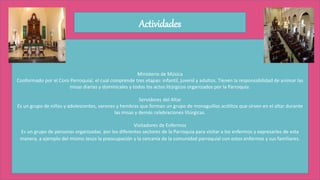 Actividades
Ministerio de Música
Conformado por el Coro Parroquial, el cual comprende tres etapas: infantil, juvenil y adultos. Tienen la responsabilidad de animar las
misas diarias y dominicales y todos los actos litúrgicos organizados por la Parroquia.
Servidores del Altar
Es un grupo de niños y adolescentes, varones y hembras que forman un grupo de monaguillos acólitos que sirven en el altar durante
las misas y demás celebraciones litúrgicas.
Visitadores de Enfermos
Es un grupo de personas organizadas por los diferentes sectores de la Parroquia para visitar a los enfermos y expresarles de esta
manera, a ejemplo del mismo Jesús la preocupación y la cercanía de la comunidad parroquial con estos enfermos y sus familiares.
 