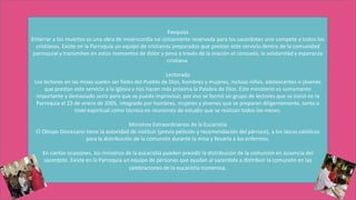 Exequias
Enterrar a los muertos es una obra de misericordia no únicamente reservada para los sacerdotes sino compete a todos los
cristianos. Existe en la Parroquia un equipo de cristianos preparados que prestan este servicio dentro de la comunidad
parroquial y transmiten en estos momentos de dolor y pena a través de la oración el consuelo, la solidaridad y esperanza
cristiana.
Lectorado
Los lectores en las misas suelen ser fieles del Pueblo de Dios, hombres y mujeres, incluso niños, adolescentes o jóvenes
que prestan este servicio a la Iglesia y nos hacen más próxima la Palabra de Dios. Este ministerio es sumamente
importante y demasiado serio para que se pueda improvisar, por eso se formó un grupo de lectores que se inició en la
Parroquia el 23 de enero de 2005, integrado por hombres, mujeres y jóvenes que se preparan diligentemente, tanto a
nivel espiritual como técnico en reuniones de estudio que se realizan todos los meses.
Ministros Extraordinarios de la Eucaristía
El Obispo Diocesano tiene la autoridad de instituir (previa petición y recomendación del párroco), a los laicos católicos
para la distribución de la comunión durante la misa y llevarla a los enfermos.
En ciertas ocasiones, los ministros de la eucaristía pueden presidir la distribución de la comunión en ausencia del
sacerdote. Existe en la Parroquia un equipo de personas que ayudan al sacerdote a distribuir la comunión en las
celebraciones de la eucaristía numerosa.
 