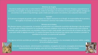 Ministros de Acogida
Uno de los medios para crear un clima fraterno entre los participantes de toda la celebración litúrgica y especialmente la
eucaristía, es la acogida. Un equipo de ministros, recibe los domingos a los hermanos en la puerta de la Iglesia, entrega con
una sonrisa o un saludo la hoja domingo, ayuda a todos para que pasen a los asientos y da cualquiera información.
Sacristán
Es la persona encargada de guardar, cuidar y preparar los objetos necesarios en la liturgia. Se responsabiliza de la sacristía y
de la Iglesia. El sacristán es uno de los ministerios o servicios más visibles encomendados a los laicos.
Ministros de la Palabra
Por diversas razones o circunstancias, no siempre se puede tener una celebración eucarística del domingo o días de semana.
Por esta razón el Obispo Diocesano ha considerado necesario establecer otras formas de celebraciones ante la falta de
sacerdote, para que pudiese tener una asamblea cristiana el mejor modo posible, para la escucha de la Palabra de Dios, orar
y aun para recibir la sagrada comunión. En nuestra Parroquia hay dos hermanas que ejercen este ministerio y presiden la
asamblea en la oración, en ausencia del sacerdote.
Ministerios de Servicio
Hay algunos servicios asumidos por personas responsables dando respuesta a las necesidades de diversas índoles, surgidas
en la comunidad parroquial.
Entre ellos hay secretarios, administradores, contadores, encargados de la cocina, encargados de la limpieza y
mantenimiento tanto del Iglesia, como del Centro Parroquial Mambré y la Casa Parroquial.
 