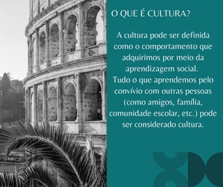 O QUE É CULTURA?
A cultura pode ser definida
como o comportamento que
adquirimos por meio da
aprendizagem social.
Tudo o que aprendemos pelo
convívio com outras pessoas
(como amigos, família,
comunidade escolar, etc.) pode
ser considerado cultura.
 
