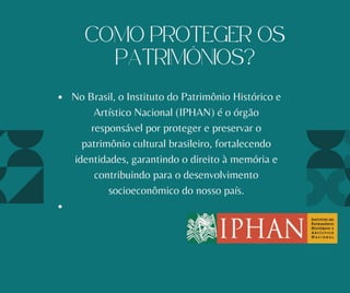 No Brasil, o Instituto do Patrimônio Histórico e
Artístico Nacional (IPHAN) é o órgão
responsável por proteger e preservar o
patrimônio cultural brasileiro, fortalecendo
identidades, garantindo o direito à memória e
contribuindo para o desenvolvimento
socioeconômico do nosso país.
COMO PROTEGER OS
PATRIMÔNIOS?
 