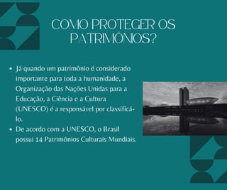 Já quando um patrimônio é considerado
importante para toda a humanidade, a
Organização das Nações Unidas para a
Educação, a Ciência e a Cultura
(UNESCO) é a responsável por classificá-
lo.
De acordo com a UNESCO, o Brasil
possui 14 Patrimônios Culturais Mundiais.
COMO PROTEGER OS
PATRIMÔNIOS?
 