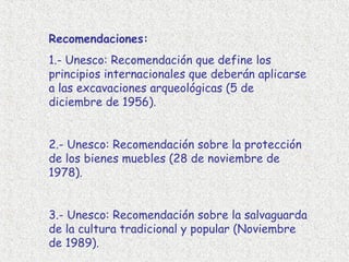 Recomendaciones:
1.- Unesco: Recomendación que define los
principios internacionales que deberán aplicarse
a las excavaciones arqueológicas (5 de
diciembre de 1956).


2.- Unesco: Recomendación sobre la protección
de los bienes muebles (28 de noviembre de
1978).


3.- Unesco: Recomendación sobre la salvaguarda
de la cultura tradicional y popular (Noviembre
de 1989).
 
