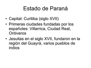 Estado de Paraná Capital: Curitiba (siglo XVII) Primeras ciudades fundadas por los españoles: Villarrica, Ciudad Real, Ontiveros Jesuitas en el siglo XVII, fundaron en la región del Guayrá, varios pueblos de indios  