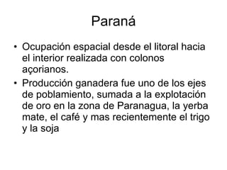 Paraná Ocupación espacial desde el litoral hacia el interior realizada con colonos açorianos. Producción ganadera fue uno de los ejes de poblamiento, sumada a la explotación de oro en la zona de Paranagua, la yerba mate, el café y mas recientemente el trigo y la soja 