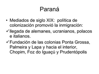 Paraná Mediados de siglo XIX:  política de colonización promovió la inmigración: llegada de alemanes, ucranianos, polacos e italianos.  Fundación de las colonias Ponta Grossa, Palmeira y Lapa y hacia el interior, Chopim, Foz do Iguaçú y Prudentópolis 