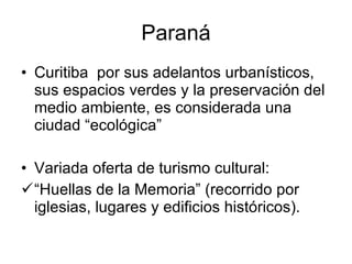 Paraná Curitiba  por sus adelantos urbanísticos, sus espacios verdes y la preservación del medio ambiente, es considerada una ciudad “ecológica”  Variada oferta de turismo cultural: “ Huellas de la Memoria” (recorrido por iglesias, lugares y edificios históricos). 