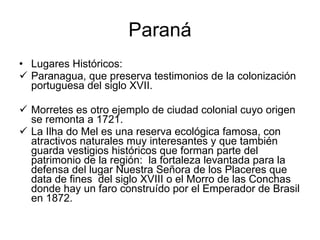 Paraná Lugares Históricos: Paranagua, que preserva testimonios de la colonización portuguesa del siglo XVII. Morretes es otro ejemplo de ciudad colonial cuyo origen se remonta a 1721.  La Ilha do Mel es una reserva ecológica famosa, con atractivos naturales muy interesantes y que también guarda vestigios históricos que forman parte del patrimonio de la región:  la fortaleza levantada para la defensa del lugar Nuestra Señora de los Placeres que data de fines  del siglo XVIII o el Morro de las Conchas donde hay un faro construído por el Emperador de Brasil en 1872. 