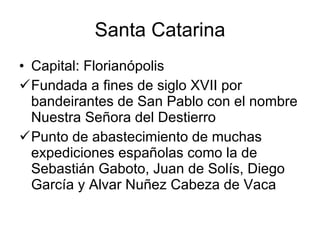 Santa Catarina Capital: Florianópolis  Fundada a fines de siglo XVII por bandeirantes de San Pablo con el nombre Nuestra Señora del Destierro Punto de abastecimiento de muchas expediciones españolas como la de Sebastián Gaboto, Juan de Solís, Diego García y Alvar Nuñez Cabeza de Vaca  