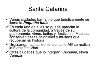 Santa Catarina Varias ciudades forman lo que turisticamente se llama la  Pequeña Italia .  En cada una de ellas se puede apreciar la cultura de la comunidad, a través de su gastronomía, vinos, bailes y  festivales. Muchas conservan casas coloniales y museos que recuperan su historia Urussanga: capital de este circuito Allí se realiza la Fiesta del Vino.  Otras ciudades que lo integran: Criciúma, Nova Veneza 