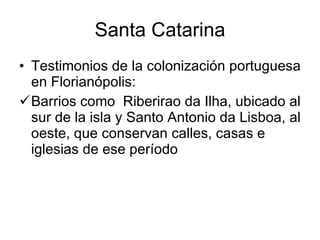 Santa Catarina Testimonios de la colonización portuguesa en Florianópolis: Barrios como  Riberirao da Ilha, ubicado al sur de la isla y Santo Antonio da Lisboa, al oeste, que conservan calles, casas e iglesias de ese período   