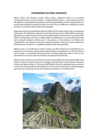 PATRIMONIO CULTURAL HISTORICO
Machu Picchu (del quechua sureño machu pikchu, «Montaña Vieja») es el nombre
contemporáneo que se da a una llaqta —antiguo poblado andino— incaica construida antes
del sigloXV enel promontoriorocosoque une lasmontañasMachu Picchu y Huayna Picchu en
la vertiente orientalde lacordillera Central, al sur del Perú y a 2490 msnm, altitud de su plaza
principal. Su nombre original habría sido Llaqtapata.
Segúndocumentosde mediadosdel sigloXVI,MachuPicchuhabría sidouna de las residencias
de descanso de Pachacútec, noveno inca del Tahuantinsuyo entre 1438 y 1470. Sin embargo,
algunasde sus mejoresconstruccionesyel evidente carácter ceremonial de la principal vía de
acceso a la llaqta dan cuenta de su origen anterior a Pachacutec y a su presumible utilización
como santuario religioso. Ambos usos, el de palacio y el de santuario, no habrían sido
incompatibles. Aún cuando se discute su supuesto carácter militar, por lo que los populares
calificativos de «fortaleza» o «ciudadela» podrían haber sido superados.
Machu Picchu es considerada al mismo tiempo una obra maestra de la arquitectura y la
ingeniería. Sus peculiares características arquitectónicas y paisajísticas, y el velo de misterio
que ha tejido a su alrededor buena parte de la literatura publicada sobre el sitio, lo han
convertido en uno de los destinos turísticos más populares del planeta.
Machu Picchu estáenla Listadel Patrimoniode la Humanidad de la Unesco desde 1983, como
parte de todo un conjunto cultural y ecológico conocido bajo la denominación Santuario
histórico de Machu Picchu. El 7 de julio de 2007 Machu Picchu fue declarada como una de las
nuevassiete maravillasdel mundomodernoenunaceremonia realizada en Lisboa (Portugal),
que contó con la participación de cien millones de votantes en el mundo entero.
 