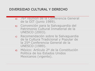 DIVERSIDAD CULTURAL Y DERECHO
a)

b)

c)

d)

76ª reunión de la Conferencia General
de la OIT (junio 1989).
Convención para la Salvaguardia del
Patrimonio Cultural Inmaterial de la
UNESCO (2003).
Recomendación sobre la Salvaguardia
de la Cultura Tradicional y Popular de
la 25ª Conferencia General de la
UNESCO (1989).
México: Artículo 2º de la Constitución
Política de los Estados Unidos
Mexicanos (vigente).

 