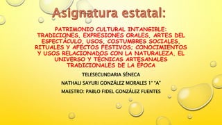 PATRIMONIO CULTURAL INTANGIBLE:
TRADICIONES, EXPRESIONES ORALES, ARTES DEL
ESPECTÁCULO, USOS, COSTUMBRES SOCIALES,
RITUALES Y AFECTOS FESTIVOS; CONOCIMIENTOS
Y USOS RELACIONADOS CON LA NATURALEZA, EL
UNIVERSO Y TÉCNICAS ARTESANALES
TRADICIONALES DE LA ÉPOCA
TELESECUNDARIA SÉNECA
NATHALI SAYURI GONZÁLEZ MORALES 1° “A”
MAESTRO: PABLO FIDEL GONZÁLEZ FUENTES
 