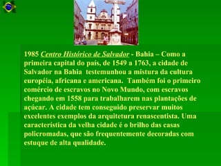1985 Centro Histórico de Salvador - Bahia – Como a
primeira capital do país, de 1549 a 1763, a cidade de
Salvador na Bahia testemunhou a mistura da cultura
européia, africana e americana. Também foi o primeiro
comércio de escravos no Novo Mundo, com escravos
chegando em 1558 para trabalharem nas plantações de
açúcar. A cidade tem conseguido preservar muitos
excelentes exemplos da arquitetura renascentista. Uma
característica da velha cidade é o brilho das casas
policromadas, que são frequentemente decoradas com
estuque de alta qualidade.
 