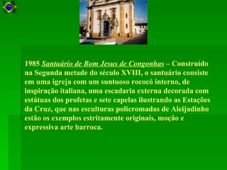 1985 Santuário de Bom Jesus de Congonhas – Construído
na Segunda metade do século XVIII, o santuário consiste
em uma igreja com um suntuoso rococó interno, de
inspiração italiana, uma escadaria externa decorada com
estátuas dos profetas e sete capelas ilustrando as Estações
da Cruz, que nas esculturas policromadas de Aleijadinho
estão os exemplos estritamente originais, moção e
expressiva arte barroca.
 