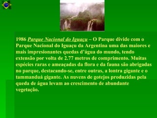1986 Parque Nacional do Iguaçu – O Parque divide com o
Parque Nacional do Iguaçu da Argentina uma das maiores e
mais impresionantes quedas d’água do mundo, tendo
extensão por volta de 2.77 metros de comprimento. Muitas
espécies raras e ameaçadas da flora e da fauna são abrigadas
no parque, destacando-se, entre outras, a lontra gigante e o
tammanduá gigante. As nuvens de gotejos produzidas pela
queda de água levam ao crescimento de abundante
vegetação.
 