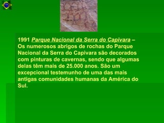 1991 Parque Nacional da Serra do Capivara –
Os numerosos abrigos de rochas do Parque
Nacional da Serra do Capivara são decorados
com pinturas de cavernas, sendo que algumas
delas têm mais de 25.000 anos. São um
excepcional testemunho de uma das mais
antigas comunidades humanas da América do
Sul.
 
