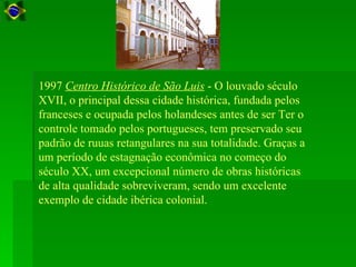 1997 Centro Histórico de São Luis - O louvado século
XVII, o principal dessa cidade histórica, fundada pelos
franceses e ocupada pelos holandeses antes de ser Ter o
controle tomado pelos portugueses, tem preservado seu
padrão de ruuas retangulares na sua totalidade. Graças a
um período de estagnação econômica no começo do
século XX, um excepcional número de obras históricas
de alta qualidade sobreviveram, sendo um excelente
exemplo de cidade ibérica colonial.
 