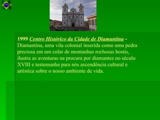 1999 Centro Histórico da Cidade de Diamantina -
Diamantina, uma vila colonial inserida como uma pedra
preciosa em um colar de montanhas rochosas hostis,
ilustra as aventuras na procura por diamantes no século
XVIII e testemunha para nós ascendência cultural e
artística sobre o nosso ambiente de vida.
 